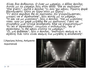 Είναι δυο άνθρωποι. Ο ένας με μαχαίρι, ο άλλος άοπλος.
Αυτός με το μαχαίρι λέει στον άλλο: "Θα σε σκοτώσω".
"Μα γιατί;", ρωτά ο άοπλος "τι σου 'χω κάνει; Πρώτη φορά
βλεπόμαστε. Ούτε σε ξέρω ούτε με ξέρεις".
"Γι' αυτό ακριβώς θα σε σκοτώσω. Αν γνωριζόμασταν,
μπορεί να σ' αγαπούσα", λέει αυτός με το μαχαίρι.
"Ή και να με μισούσες", λέει ο άοπλος. "Να με μισούσες
τόσο, που με χαρά μεγάλη θα με σκότωνες. Γιατί να
στερηθείς μια τέτοια απόλαυση; Έλα να γνωριστούμε!"
"Κι αν σ' αγαπήσω", επιμένει ο οπλισμένος, "αν σ'
αγαπήσω, τι θα κάνει ετούτο το μαχαίρι;"
"Ω, μη φοβάσαι", λέει ο άοπλος, "σκοτώνει ακόμη κι η
αγάπη. Και τότε είναι ακόμη πιο μεγάλη η απόλαυση".
||Αργύρης Χιόνης, Ασήμαντα
περιστατικά
19
 