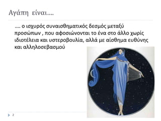 Αγάπη είναι….
…. ο ισχυρός συναισθηματικός δεσμός μεταξύ
προσώπων , που αφοσιώνονται το ένα στο άλλο χωρίς
ιδιοτέλεια και υστεροβουλία, αλλά με αίσθημα ευθύνης
και αλληλοσεβασμού
2
 