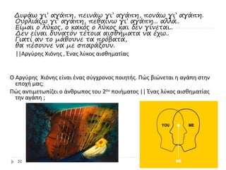 Διψάω γι’ αγάπη, πεινάω γι’ αγάπη, πονάω γι’ αγάπη.
Ουρλιάζω γι’ αγάπη, πεθαίνω γι’ αγάπη... αλλά..
Είμαι o λύκος, o κακός o λύκος και δεν γίνεται..
Δεν είναι δυνατόν τέτοια αισθήματα να έχω..
Γιατί αν το μάθουνε τα πρόβατα,
θα πέσουνε να με σπαράξουν.
||Αργύρης Χιόνης , Ένας λύκος αισθηματίας
Ο Αργύρης Χιόνης είναι ένας σύγχρονος ποιητής. Πώς βιώνεται η αγάπη στην
εποχή μας;
Πώς αντιμετωπίζει ο άνθρωπος του 2ου ποιήματος || Ένας λύκος αισθηματίας
την αγάπη ;
20
 