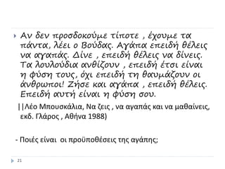  Αν δεν προσδοκούμε τίποτε , έχουμε τα
πάντα, λέει ο Βούδας. Αγάπα επειδή θέλεις
να αγαπάς. Δίνε , επειδή θέλεις να δίνεις.
Τα λουλούδια ανθίζουν , επειδή έτσι είναι
η φύση τους, όχι επειδή τη θαυμάζουν οι
άνθρωποι! Ζήσε και αγάπα , επειδή θέλεις.
Επειδή αυτή είναι η φύση σου.
||Λέο Μπουσκάλια, Να ζεις , να αγαπάς και να μαθαίνεις,
εκδ. Γλάρος , Αθήνα 1988)
- Ποιές είναι οι προϋποθέσεις της αγάπης;
21
 