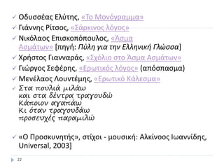  Οδυσσέας Ελύτης, «To Μονόγραμμα»
 Γιάννης Ρίτσος, «Σάρκινος λόγος»
 Νικόλαος Επισκοπόπουλος, «Άσμα
Ασμάτων» [πηγή: Πύλη για την Ελληνική Γλώσσα]
 Χρήστος Γιανναράς, «Σχόλιο στο Άσμα Ασμάτων»
 Γιώργος Σεφέρης, «Ερωτικός λόγος» (απόσπασμα)
 Μενέλαος Λουντέμης, «Ερωτικό Κάλεσμα»
 Στα πουλιά μιλάω
και στα δέντρα τραγουδώ
Κάποιον αγαπάω
Κι όταν τραγουδάω
προσευχές παραμιλώ
 «Ο Προσκυνητής», στίχοι - μουσική: Αλκίνοος Ιωαννίδης,
Universal, 2003]
22
 