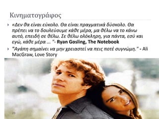 Κινηματογράφος
 «Δεν θα είναι εύκολο. Θα είναι πραγματικά δύσκολο. Θα
πρέπει να το δουλεύουμε κάθε μέρα, μα θέλω να το κάνω
αυτό, επειδή σε θέλω. Σε θέλω ολόκληρη, για πάντα, εσύ και
εγώ, κάθε μέρα ... "- Ryan Gosling, The Notebook
 "Αγάπη σημαίνει να μην χρειαστεί να πεις ποτέ συγνώμη." - Ali
MacGraw, Love Story
23
 