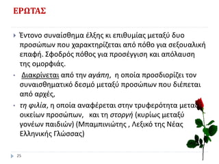 ΕΡΩΤΑΣ
 Έντονο συναίσθημα έλξης κι επιθυμίας μεταξύ δυο
προσώπων που χαρακτηρίζεται από πόθο για σεξουαλική
επαφή. Σφοδρός πόθος για προσέγγιση και απόλαυση
της ομορφιάς.
• Διακρίνεται από την αγάπη, η οποία προσδιορίζει τον
συναισθηματικό δεσμό μεταξύ προσώπων που διέπεται
από αρχές,
• τη φιλία, η οποία αναφέρεται στην τρυφερότητα μεταξύ
οικείων προσώπων, και τη στοργή (κυρίως μεταξύ
γονέων παιδιών) (Μπαμπινιώτης , Λεξικό της Νέας
Ελληνικής Γλώσσας)
25
 