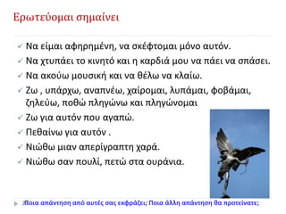 Ερωτεύομαι σημαίνει
 Να είμαι αφηρημένη, να σκέφτομαι μόνο αυτόν.
 Να χτυπάει το κινητό και η καρδιά μου να πάει να σπάσει.
 Να ακούω μουσική και να θέλω να κλαίω.
 Ζω , υπάρχω, αναπνέω, χαίρομαι, λυπάμαι, φοβάμαι,
ζηλεύω, ποθώ πληγώνω και πληγώνομαι
 Ζω για αυτόν που αγαπώ.
 Πεθαίνω για αυτόν .
 Νιώθω μιαν απερίγραπτη χαρά.
 Νιώθω σαν πουλί, πετώ στα ουράνια.
Ποια απάντηση από αυτές σας εκφράζει; Ποια άλλη απάντηση θα προτείνατε;26
 