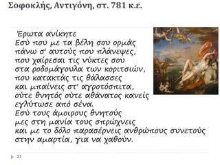 Σοφοκλής, Αντιγόνη, στ. 781 κ.ε.
Έρωτα ανίκητε
Εσύ που με τα βέλη σου ορμάς
πάνω σ' αυτούς που πλάνεψες,
που χαίρεσαι τις νύκτες σου
στα ροδομάγουλα των κοριτσιών,
που κατακτάς τις θάλασσες
και μπαίνεις στ' αγροτόσπιτα,
ούτε θνητός ούτε αθάνατος κανείς
εγλύτωσε από σένα.
Εσύ τους άμοιρους θνητούς
μες στη μανία τους σπρώχνεις
και με το δόλο παρασέρνεις ανθρώπους συνετούς
στην αμαρτία, για να χαθούν.
27
 