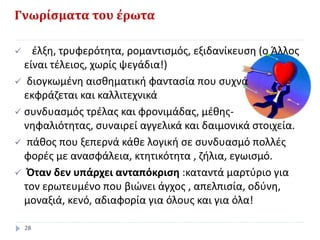 Γνωρίσματα του έρωτα
 έλξη, τρυφερότητα, ρομαντισμός, εξιδανίκευση (ο Άλλος
είναι τέλειος, χωρίς ψεγάδια!)
 διογκωμένη αισθηματική φαντασία που συχνά
εκφράζεται και καλλιτεχνικά
 συνδυασμός τρέλας και φρονιμάδας, μέθης-
νηφαλιότητας, συναιρεί αγγελικά και δαιμονικά στοιχεία.
 πάθος που ξεπερνά κάθε λογική σε συνδυασμό πολλές
φορές με ανασφάλεια, κτητικότητα , ζήλια, εγωισμό.
 Όταν δεν υπάρχει ανταπόκριση :καταντά μαρτύριο για
τον ερωτευμένο που βιώνει άγχος , απελπισία, οδύνη,
μοναξιά, κενό, αδιαφορία για όλους και για όλα!
28
 