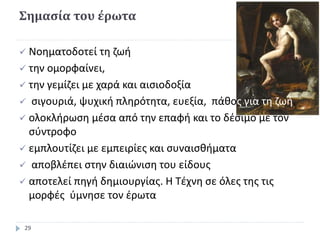 Σημασία του έρωτα
 Νοηματοδοτεί τη ζωή
 την ομορφαίνει,
 την γεμίζει με χαρά και αισιοδοξία
 σιγουριά, ψυχική πληρότητα, ευεξία, πάθος για τη ζωή,
 ολοκλήρωση μέσα από την επαφή και το δέσιμο με τον
σύντροφο
 εμπλουτίζει με εμπειρίες και συναισθήματα
 αποβλέπει στην διαιώνιση του είδους
 αποτελεί πηγή δημιουργίας. Η Τέχνη σε όλες της τις
μορφές ύμνησε τον έρωτα
29
 