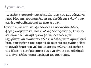 Αγάπη είναι…
…..εκείνη η συναισθηματική κατάσταση που μας οδηγεί να
προσφέρουμε, ως αποτέλεσμα της ελεύθερης εκλογής μας,
και δεν καθορίζεται από τις ανάγκες μας.
Η αγάπη όμως είναι και φαινόμενο επικοινωνίας. Άλλες
φορές γινόμαστε πομπός κι άλλες δέκτης αγάπης. Γι’ αυτό
και είναι πολύ συνηθισμένο φαινόμενο ο ένας να
ισχυρίζεται ότι αγαπά τον άλλο κι ο άλλος να το αμφισβητεί.
Έτσι, από τη θέση του πομπού το κριτήριο της αγάπης είναι
το συναίσθημα που νιώθουμε για τον άλλον. Από τη θέση
του δέκτη το κριτήριο παύει όμως να είναι το συναίσθημά
του, είναι πλέον η συμπεριφορά του προς εμάς.
3
 