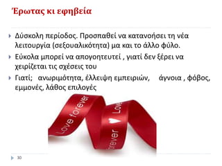 Έρωτας κι εφηβεία
 Δύσκολη περίοδος. Προσπαθεί να κατανοήσει τη νέα
λειτουργία (σεξουαλικότητα) μα και το άλλο φύλο.
 Εύκολα μπορεί να απογοητευτεί , γιατί δεν ξέρει να
χειρίζεται τις σχέσεις του
 Γιατί; ανωριμότητα, έλλειψη εμπειριών, άγνοια , φόβος,
εμμονές, λάθος επιλογές
30
 