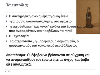 Τα εμπόδια;
 Η συντηρητική ανενημέρωτη οικογένεια
 η απουσία διαπαιδαγώγησης στο σχολείο
 η εκχυδαϊσμένη και κυνική εικόνα του έρωτα και του σεξ
που αναπαράγουν και προβάλουν τα ΜΜΕ
 Η Τεχνολογία
 Τα στερεότυπα , η υποκρισία, η σεμνοτυφία, ο
πουριτανισμός του κοινωνικού περιβάλλοντος
Αποτέλεσμα: Οι έφηβοι να βρίσκονται σε σύγχυση και
να αντιμετωπίζουν τον έρωτα είτε με άγχος και φόβο
είτε απαξιωτικά.
31
 