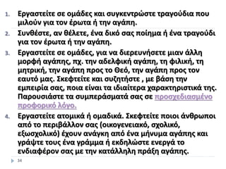 1. Εργαστείτε σε ομάδες και συγκεντρώστε τραγούδια που
μιλούν για τον έρωτα ή την αγάπη.
2. Συνθέστε, αν θέλετε, ένα δικό σας ποίημα ή ένα τραγούδι
για τον έρωτα ή την αγάπη.
3. Εργαστείτε σε ομάδες, για να διερευνήσετε μιαν άλλη
μορφή αγάπης, πχ. την αδελφική αγάπη, τη φιλική, τη
μητρική, την αγάπη προς το Θεό, την αγάπη προς τον
εαυτό μας. Σκεφτείτε και συζητήστε , με βάση την
εμπειρία σας, ποια είναι τα ιδιαίτερα χαρακτηριστικά της.
Παρουσιάστε τα συμπεράσματά σας σε προσχεδιασμένο
προφορικό λόγο.
4. Εργαστείτε ατομικά ή ομαδικά. Σκεφτείτε ποιοι άνθρωποι
από το περιβάλλον σας (οικογενειακό, σχολικό,
εξωσχολικό) έχουν ανάγκη από ένα μήνυμα αγάπης και
γράψτε τους ένα γράμμα ή εκδηλώστε ενεργά το
ενδιαφέρον σας με την κατάλληλη πράξη αγάπης.
34
 