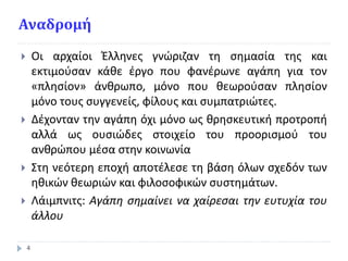 Αναδρομή
 Οι αρχαίοι Έλληνες γνώριζαν τη σημασία της και
εκτιμούσαν κάθε έργο που φανέρωνε αγάπη για τον
«πλησίον» άνθρωπο, μόνο που θεωρούσαν πλησίον
μόνο τους συγγενείς, φίλους και συμπατριώτες.
 Δέχονταν την αγάπη όχι μόνο ως θρησκευτική προτροπή
αλλά ως ουσιώδες στοιχείο του προορισμού του
ανθρώπου μέσα στην κοινωνία
 Στη νεότερη εποχή αποτέλεσε τη βάση όλων σχεδόν των
ηθικών θεωριών και φιλοσοφικών συστημάτων.
 Λάιμπνιτς: Αγάπη σημαίνει να χαίρεσαι την ευτυχία του
άλλου
4
 