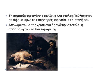  Τη σημασία της αγάπης τονίζει ο Απόστολος Παύλος στον
περίφημο ύμνο του στην προς κορινθίους Επιστολή του
 Αποκορύφωμα της χριστιανικής αγάπης αποτελεί η
παραβολή του Καλού Σαμαρείτη
5
 