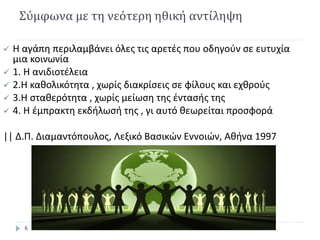 Σύμφωνα με τη νεότερη ηθική αντίληψη
 Η αγάπη περιλαμβάνει όλες τις αρετές που οδηγούν σε ευτυχία
μια κοινωνία
 1. Η ανιδιοτέλεια
 2.Η καθολικότητα , χωρίς διακρίσεις σε φίλους και εχθρούς
 3.Η σταθερότητα , χωρίς μείωση της έντασής της
 4. Η έμπρακτη εκδήλωσή της , γι αυτό θεωρείται προσφορά
|| Δ.Π. Διαμαντόπουλος, Λεξικό Βασικών Εννοιών, Αθήνα 1997
6
 