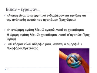 Είπαν – έγραψαν…
 «Αγάπη είναι το ενεργητικό ενδιαφέρον για την ζωή και
την ανάπτυξη αυτού που αγαπάμε» (Έριχ Φρομ)
 «Η ανώριμη αγάπη λέει: Σ αγαπώ, γιατί σε χρειάζομαι
Η ώριμη αγάπη λέει: Σε χρειάζομαι , γιατί σ΄αγαπώ» (Έριχ
Φρομ)
 «Ο κόσμος είναι αδέρφια μου , αγάπη κι ομορφιά!»
Νικηφόρος Βρεττάκος
7
 