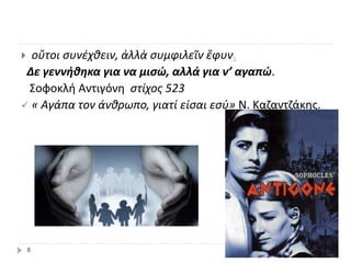  οὔτοι συνέχθειν, ἀλλὰ συμφιλεῖν ἔφυν.
Δε γεννήθηκα για να μισώ, αλλά για ν’ αγαπώ.
Σοφοκλή Αντιγόνη στίχος 523
 « Αγάπα τον άνθρωπο, γιατί είσαι εσύ» Ν. Καζαντζάκης.
8
 
