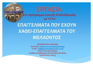 ΕΠΑΓΓΕΛΜΑΤΑ ΠΟΥ ΕΧΟΥΝ
ΧΑΘΕΙ-ΕΠΑΓΓΕΛΜΑΤΑ ΤΟΥ
ΜΕΛΛΟΝΤΟΣ
ΕΣΠΕΡΙΝΟ ΕΠΑΛ ΠΛΑΤΑΝΙΑ
Ιστότοπος: http://www.esp-epal-platania.gr/
E-mail: mail@epal-esp-platan.chan.sch.gr
ΤΑΞΗ: Α1 Γενικής παιδείας
Υπεύθυνος Καθηγητής: Χανταμπάκης Ματθαίος
Σχολικό έτος: 2014-15
Στο πρόγραμμα Αγωγής Σταδιοδρομίας
με τίτλο:
 