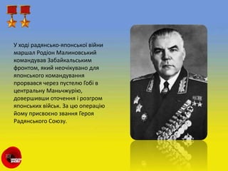 У ході радянсько-японської війни
маршал Родіон Малиновський
командував Забайкальським
фронтом, який неочікувано для
японського командування
прорвався через пустелю Гобі в
центральну Маньчжурію,
довершивши оточення і розгром
японських військ. За цю операцію
йому присвоєно звання Героя
Радянського Союзу.
 