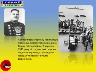 Акт про беззастережну капітуляцію
Японії, що знаменував закінчення
Другої світової війни, 2 вересня
1945 року від радянської сторони
підписав українець з Уманщини
генерал-лейтенант Кузьма
Дерев’янко.
 