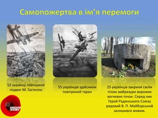 52 українці повторили
подвиг М. Гастелло
55 українців здійснили
повітряний таран
25 українців закрили своїм
тілом амбразури ворожих
вогневих точок. Серед них
Герой Радянського Союзу
рядовий В. П. Майборський
залишився живим.
 