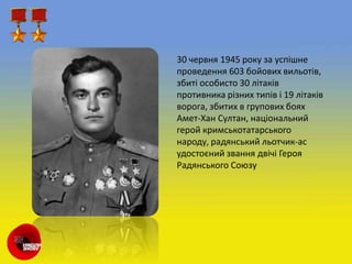 30 червня 1945 року за успішне
проведення 603 бойових вильотів,
збиті особисто 30 літаків
противника різних типів і 19 літаків
ворога, збитих в групових боях
Амет-Хан Султан, національний
герой кримськотатарського
народу, радянський льотчик-ас
удостоєний звання двічі Героя
Радянського Союзу
 