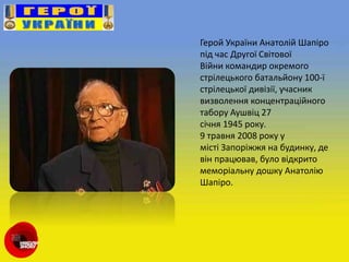 Герой України Анатолій Шапіро
під час Другої Світової
Війни командир окремого
стрілецького батальйону 100-ї
стрілецької дивізії, учасник
визволення концентраційного
табору Аушвіц 27
січня 1945 року.
9 травня 2008 року у
місті Запоріжжя на будинку, де
він працював, було відкрито
меморіальну дошку Анатолію
Шапіро.
 
