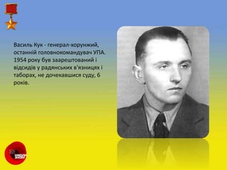 Василь Кук - генерал-хорунжий,
останній головнокомандувач УПА.
1954 року був заарештований і
відсидів у радянських в'язницях і
таборах, не дочекавшися суду, 6
років.
 