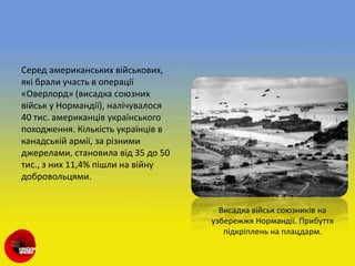 Серед американських військових,
які брали участь в операції
«Оверлорд» (висадка союзних
військ у Нормандії), налічувалося
40 тис. американців українського
походження. Кількість українців в
канадській армії, за різними
джерелами, становила від 35 до 50
тис., з них 11,4% пішли на війну
добровольцями.
Висадка військ союзників на
узбережжя Нормандії. Прибуття
підкріплень на плацдарм.
 