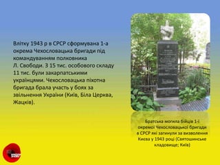 Влітку 1943 р в СРСР сформувана 1-а
окрема Чехословацька бригади під
командуванням полковника
Л. Свободи. З 15 тис. особового складу
11 тис. були закарпатськими
українцями. Чехословацька піхотна
бригада брала участь у боях за
звільнення України (Київ, Біла Церква,
Жацків).
Братська могила бійців 1-ї
окремої Чехословацької бригади
в СРСР які загинули за визволення
Києва у 1943 році (Святошинське
кладовище; Київ)
 