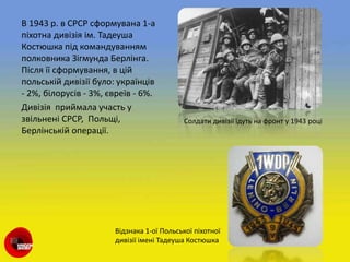 В 1943 р. в СРСР сформувана 1-а
піхотна дивізія ім. Тадеуша
Костюшка під командуванням
полковника Зігмунда Берлінга.
Після її сформування, в цій
польській дивізії було: українців
- 2%, білорусів - 3%, євреїв - 6%.
Дивізія приймала участь у
звільнені СРСР, Польщі,
Берлінській операції.
Солдати дивізії їдуть на фронт у 1943 році
Відзнака 1-ої Польської піхотної
дивізії імені Тадеуша Костюшка
 