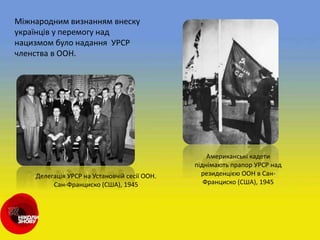 Міжнародним визнанням внеску
українців у перемогу над
нацизмом було надання УРСР
членства в ООН.
Американські кадети
піднімають прапор УРСР над
резиденцією ООН в Сан-
Франциско (США), 1945
Делегація УРСР на Установчій сесії ООН.
Сан-Франциско (США), 1945
 