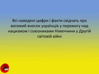 Всі наведені цифри і факти свідчать про
вагомий внесок українців у перемогу над
нацизмом і союзниками Німеччини у Другій
світовій війні
 