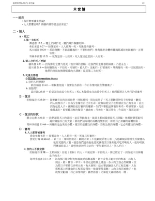 基要真理系列 (7) 末世論 1/2
末 世 論
一‧前言
‧為什麼要讀末世論?
‧人人都懼怕嗎? 得勝的基督徒是否如此?
二‧個人
A．死亡
1. 第一次的死
傳道書 12:7 ─ 塵土仍歸於地，靈仍歸於賜靈的神。
希伯來書 9:27 ─ 按著定命，人人都有一死，死後且有審判。
馬太福音 10:28 ─ 那殺身體，不能殺靈魂的，不要怕他們；惟有能把身體和靈魂都滅在地獄裏的，正要
怕他。
哥林多前書 15:21 ─ 死既是因一人而來，死人復活也是因一人而來。
2. 第二次的死／地獄
羅馬書 6:23 ─ 因為罪的工價乃是死；惟有神的恩賜，在我們的主基督耶穌裏，乃是永生。
啟示錄 21:8 ─ 惟有膽怯的、不信的、可憎的、殺人的、淫亂的、行邪術的、拜偶像的，和一切說謊話的，
他們的分就在燒著硫磺的火湖裏；這是第二次的死。
3. 死後去那裡
中間狀態(Intermediate State)
a. 信的人到樂園?
路加福音 23:43 ─ 耶穌對他說：我實在告訴你，今日你要同我在樂園裏了。
b. 到陰間?
啟示錄 20:13 ─ 於是海交出其中的死人；死亡和陰間也交出其中的死人；他們都照各人所行的受審判。
Ｂ．復活
約翰福音 5:25-29 ─ 我實實在在的告訴你們，時候將到，現在就是了，死人要聽見神兒子的聲音，聽見
的人就要活了。因為父怎樣在自己有生命，就賜給他兒子也照樣在自己有生命，並且
因為他是人子，就賜給他行審判的權柄。你們不要把這事看作希奇。時候要到，凡在
墳墓裏的，都要聽見他的聲音，就出來；行善的，復活得生；作惡的，復活定罪。
Ｃ．復活的形狀
腓立比書 3:20-21 ─ 我們卻是天上的國民，並且等候救主，就是主耶穌基督從天上降臨。他要按著那能叫
萬有歸服自己的大能，將我們這卑賤的身體改變形狀，和他自己榮耀的身體相似。
哥林多前書 15:44 ─ 所種的是血氣的身體，復活的是靈性的身體。若有血氣的身體，也必有靈性的身體。
Ｄ．審判
1. 人人都要被審判
希伯來書 9:27 ─ 按著定命，人人都有一死，死後且有審判。
使徒行傳 10:40-42 ─ 第三日，神叫他復活，顯現出來；不是顯現給眾人看，乃是顯現給神預先所揀選為
他作見證的人看，就是我們這些在他從死裏復活以後和他同吃同喝的人。他吩咐我
們傳道給眾人，證明他是神所立定的，要作審判活人、死人的主。
2. 信的人不被定罪
約翰福音 3:18 ─ 主耶穌說︰信他（耶穌）的人，不被定罪。不信的人，罪已經定了，因為他不信神獨
生子的名。
哥林多前書 3:11-15 ─ 因為那已經立好的根基就是耶穌基督，此外沒有人能立別的根基。若有人
用金、銀、寶石、草木，禾秸在這根基上建造，各人的工程必然顯露，因
為那日子要將它表明出來，有火發現；這火要試驗各人的工程怎樣。人在
那根基上所建造的工程若存得住，他就要得賞賜。人的工程若被燒了，他
就要受虧損，自己卻要得救；雖然得救，乃像從火裏經過的一樣。
 