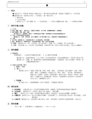 基要真理系列 (3A) 罪 1/1
罪
一．前言
◆ 創世記 2:7 ─ 耶和華 神用地上的塵土造人，將生氣吹在他鼻孔裡，他就成了有靈的活人，名叫亞當。
◆ 羅馬書 3:10 ─ 就如經上所記，「沒有義人、連一個也沒有。」
◇ 罪的來源
◇ 人的自由意志
◇ 創世記 3:1-7 ─ 使人懷疑 神 ─ 否定神的話 ─ 引發人的驕傲(如神一樣) ─ 引發眼目的情慾
二．罪的字義 (定義)
A‧不中的
B‧侵犯，越軌，違法 箴言 28:13 ─ 遮掩自己罪過的、必不亨通．承認離棄罪過的、必蒙憐恤。
C‧達不到標準，失敗，過失，犯錯
馬太福音 1:21 ─ 她將要生一個兒子．你要給他起名叫耶穌．因他要將自己的百姓從罪惡裏救出來。
D‧不虔 ─不把耶和華當作神來敬拜
羅馬書 1:18 ─ 原來 神的忿怒、從天上顯明在一切不虔不義的人身上、就是那些行不義阻擋真理的人。
E‧不義
F‧犯了律法 羅馬書 2:23 ─ 你指著律法誇口，自己倒犯律法，玷辱 神麼。
G‧過犯 羅馬書 4:25 ─ 耶穌被交給人，是為我們的過犯；復活，是為叫我們稱義
H‧悖逆 羅馬書 5:19 ─ 因一人的悖逆，眾人成為罪人，照樣，因一人的順從，眾人也成為義了。
I‧不信 希伯來書 3:12 ─ 弟兄們，你們要謹慎，免得你們中間，或有人存著不信的惡心，把永生 神離棄了。
三．罪的種類
A‧原罪(罪性)
有雙重意思： 1. 亞當在伊甸園所犯的罪； 2. 全人類所受的影響
羅馬書 5:12 ─ 這就如罪是從一人入了世界，死又是從罪來的，於是死就臨到眾人，因為眾人都犯了罪。
羅馬書 7:25 ─ 感謝 神，靠著我們的主耶穌基督就能脫離了。這樣看來，我以內心順服 神的律，我
肉體卻順服罪的律了。
B‧本罪(自己所犯的罪，罪行)
1. 對神 ─ 不信
2. 對人 ─
羅馬書 1:29-32 ─ 裝滿了各樣不義、邪惡、貪婪、惡毒．〔或作陰毒〕滿心是嫉妒、凶殺、爭競、
詭詐、毒恨。又是讒毀的，背後說人的，怨恨 神的，〔或作被 神所憎惡的〕
侮慢人的，狂傲的，自誇的，捏造惡事的，違背父母的，無知的，背約的，無親
情的，不憐憫人的。他們雖知道 神判定，行這樣事的人是當死的，然而他們不
但自己去行，還喜歡別人去行。
3. 對聖靈 ─
馬可福音 3:29 ─ 凡褻瀆聖靈的，卻永不得赦免，乃要擔當永遠的罪。
四．罪的結果
A‧與神隔絕 以賽亞書 59:2 ─ 但你們的罪孽使你們與 神隔絕、你們的罪惡使他掩面不聽你們。
B‧本性敗壞 羅馬書 3:23 ─ 因為世人都犯了罪、虧缺了 神的榮耀。
C‧懼怕 創世記 3:10 ─ 他說，我在園中聽見你的聲音，我就害怕，因為我赤身露體，我便藏了。
D‧肉體的死 創世記 3:19 ─ 你必汗流滿面才得餬口，直到你歸了土，因為你是從土而出的。你本是塵土、仍要
歸於塵土。
E‧永遠的死 羅馬書 6:23 ─ 因為罪的工價乃是死。惟有 神的恩賜，在我們的主基督耶穌裏，乃是永生。
五．罪的救贖
罪 <=> 義 ／ 定罪(審判) <=> 稱義(因信) ／ 死亡 <=> 永生
 