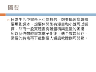 摘要
 日常生活中書是不可或缺的，想要學習就會需
要用到課本，想要休閒則有漫畫和小說可以選
擇，然而一般實體書有著體積與重量的困擾，
所以我們想將書本電子化後上傳至雲端保存，
需要的時候再下載到個人通訊軟體則可閱覽。
 