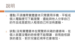 說明
1. 優點:不須攜帶實體書本只需要用手機、平板或
個人電腦便可下載瀏覽，還能與他人分享自己
的作品或是跟別人租借自己所沒有書籍。
2. 缺點:沒有實體書本在閱覽時夾雜的書香味，在
個人裝置沒電的時候便不能閱讀，容易造低頭
族的產生，對於兒童近視率也會增加。
 