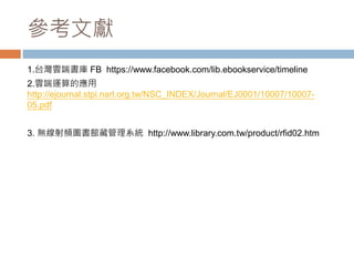 參考文獻
1.台灣雲端書庫 FB https://www.facebook.com/lib.ebookservice/timeline
2.雲端運算的應用
http://ejournal.stpi.narl.org.tw/NSC_INDEX/Journal/EJ0001/10007/10007-
05.pdf
3. 無線射頻圖書館藏管理系統 http://www.library.com.tw/product/rfid02.htm
 
