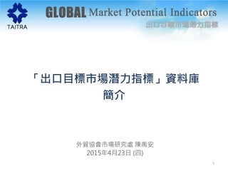 「出口目標市場潛力指標」資料庫
簡介
外貿協會市場研究處 陳禹安
2015年4月23日 (四)
1
 