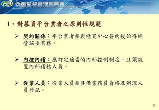 1、對募資平台業者之原則性規範
 契約關係：平台業者須與櫃買中心簽約後始得經
營該項業務。
 內控內稽：應訂定適當的內部控制制度，且須設
置內部稽核人員。
 從業人員：從業人員須具備業務員資格及辦理人
員登記。
12
 