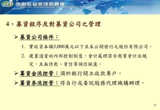 4、募資程序及對募資公司之管理
 募資公司條件：
1. 實收資本額3,000萬元以下且未公開發行之股份有限公司。
2. 建置適當的內部控制制度，會計處理符合商業會計法規
定，且無詐欺、背信等誠信疑慮。
 籌資金流控管：須於銀行開立收款專戶。
 籌資券流控管：得自行或委託股務代理機構辦理。
15
 