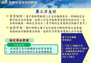 第三方支付
5
 背景說明：電子商務帶動第三方支付服務需求，因網路交易
雙方缺乏互信基礎，由第三方支付服務業者提供代收代付、交
易確認服務，確保交易安全（買方確認交貨後將貨款撥予賣方）
 政府作為：鑒於新興之電子支付型態不斷創新與日益普遍，
為協助金流服務健全發展，爰制定可供業者遵循之法令依據
• 促進電子支付機構健全經營及發展
• 提供民眾安全便利之資金移轉服務
立法目的
制定專法管理
電子支付機構
管理條例
1、104.2.4總統公布
2、鈞院定自104.5.3施行
3、相關授權法規命令
配合母法同步於
104.5.3施行
 