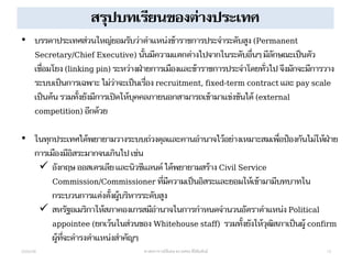 สรุปบทเรียนของต่างประเทศ
22/04/58 ศาสตราจารย์พิเศษ ดร.ทศพร ศิริสัมพันธ์ 13
• บรรดาประเทศส่วนใหญ่ยอมรับว่าตาแหน่งข้าราชการประจาระดับสูง (Permanent
Secretary/Chief Executive) นั้นมีความแตกต่างไปจากในระดับอื่นๆ มีลักษณะเป็นตัว
เชื่อมโยง (linking pin) ระหว่างฝ่ายการเมืองและข้าราชการประจาโดยทั่วไป จึงมักจะมีการวาง
ระบบเป็นการเฉพาะ ไม่ว่าจะเป็นเรื่อง recruitment, fixed-term contract และ pay scale
เป็นต้น รวมทั้งยังมีการเปิดให้บุคคลภายนอกสามารถเข้ามาแข่งขันได้ (external
competition) อีกด้วย
• ในทุกประเทศได้พยายามวางระบบถ่วงดุลและคานอานาจไว้อย่างเหมาะสมเพื่อป้องกันไม่ให้ฝ่าย
การเมืองมีอิสระมากจนเกินไป เช่น
 อังกฤษ ออสเตรเลียและนิวซีแลนด์ ได้พยายามสร้าง Civil Service
Commission/Commissioner ที่มีความเป็นอิสระและยอมให้เข้ามามีบทบาทใน
กระบวนการแต่งตั้งผู้บริหารระดับสูง
 สหรัฐอเมริกาให้สภาคองเกรสมีอานาจในการกาหนดจานวนอัตราตาแหน่ง Political
appointee (ยกเว้นในส่วนของ Whitehouse staff) รวมทั้งยังให้วุฒิสภาเป็นผู้ confirm
ผู้ที่จะดารงตาแหน่งสาคัญๆ
 