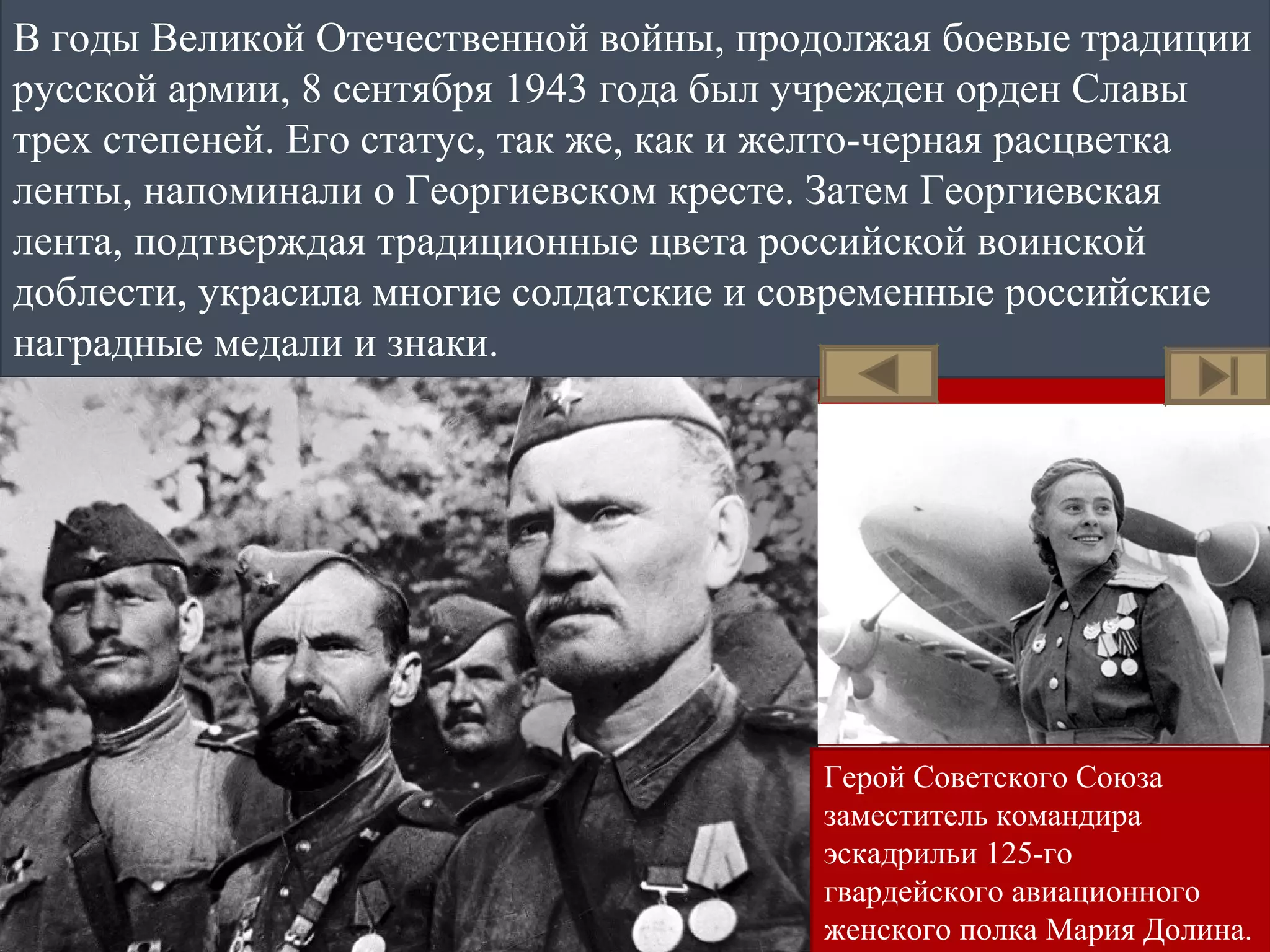 В годы Великой Отечественной войны, продолжая боевые традиции
русской армии, 8 сентября 1943 года был учрежден орден Славы
трех степеней. Его статус, так же, как и желто-черная расцветка
ленты, напоминали о Георгиевском кресте. Затем Георгиевская
лента, подтверждая традиционные цвета российской воинской
доблести, украсила многие солдатские и современные российские
наградные медали и знаки.
Герой Советского Союза
заместитель командира
эскадрильи 125-го
гвардейского авиационного
женского полка Мария Долина.
 