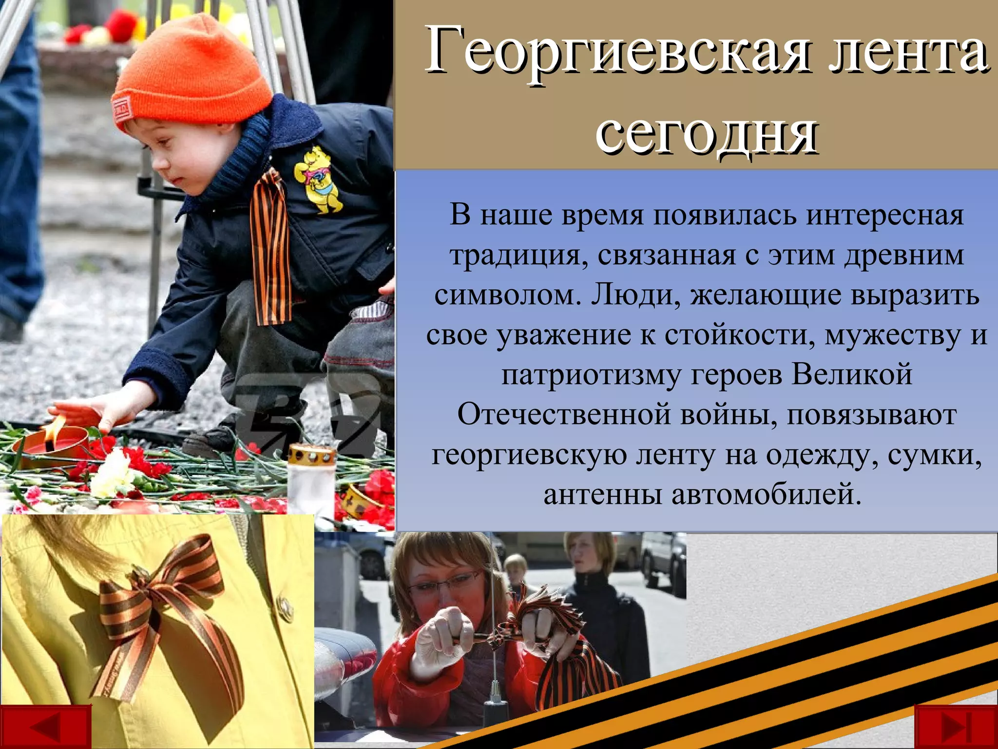 Георгиевская лентаГеоргиевская лента
сегоднясегодня
В наше время появилась интересная
традиция, связанная с этим древним
символом. Люди, желающие выразить
свое уважение к стойкости, мужеству и
патриотизму героев Великой
Отечественной войны, повязывают
георгиевскую ленту на одежду, сумки,
антенны автомобилей.
В наше время появилась интересная
традиция, связанная с этим древним
символом. Люди, желающие выразить
свое уважение к стойкости, мужеству и
патриотизму героев Великой
Отечественной войны, повязывают
георгиевскую ленту на одежду, сумки,
антенны автомобилей.
 