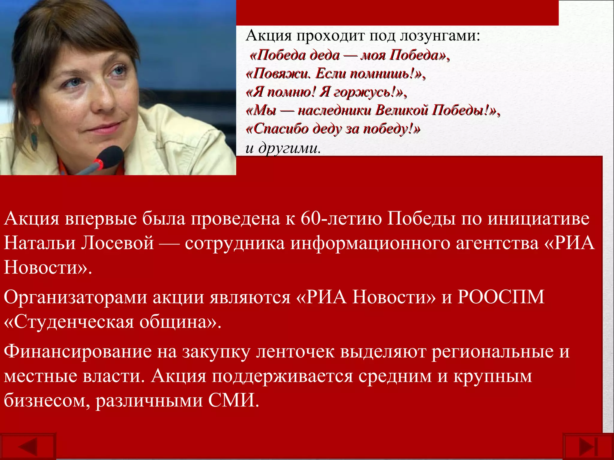Акция впервые была проведена к 60-летию Победы по инициативе
Натальи Лосевой — сотрудника информационного агентства «РИА
Новости».
Организаторами акции являются «РИА Новости» и РООСПМ
«Студенческая община».
Финансирование на закупку ленточек выделяют региональные и
местные власти. Акция поддерживается средним и крупным
бизнесом, различными СМИ.
Акция проходит под лозунгами:
«Победа деда — моя Победа»«Победа деда — моя Победа»,,
«Повяжи. Если помнишь!»«Повяжи. Если помнишь!»,,
«Я помню! Я горжусь!»«Я помню! Я горжусь!»,,
«Мы — наследники Великой Победы!»«Мы — наследники Великой Победы!»,,
«Спасибо деду за победу!»«Спасибо деду за победу!»
и другими.
 