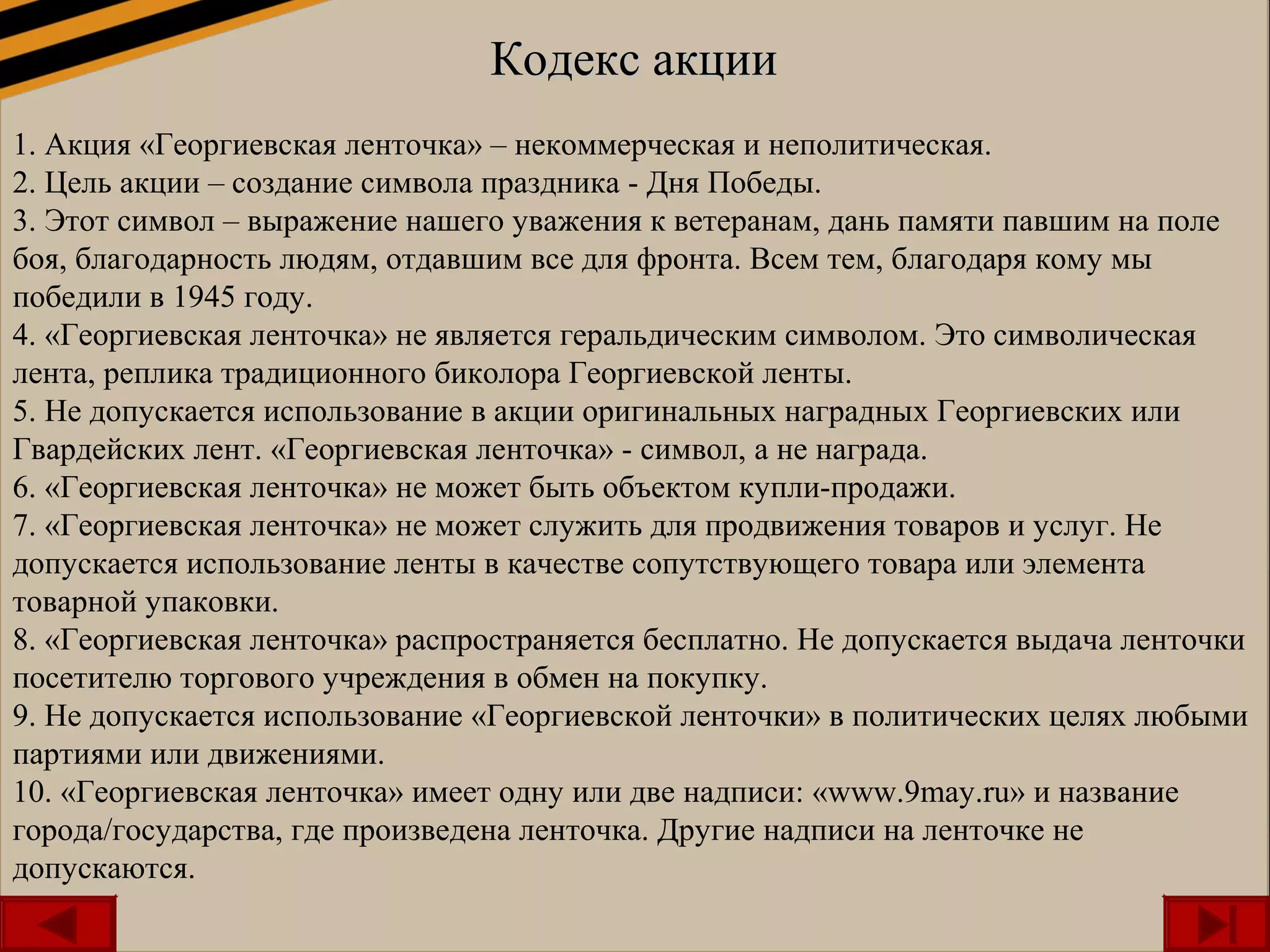 Кодекс акцииКодекс акции
1. Акция «Георгиевская ленточка» – некоммерческая и неполитическая.
2. Цель акции – создание символа праздника - Дня Победы.
3. Этот символ – выражение нашего уважения к ветеранам, дань памяти павшим на поле
боя, благодарность людям, отдавшим все для фронта. Всем тем, благодаря кому мы
победили в 1945 году.
4. «Георгиевская ленточка» не является геральдическим символом. Это символическая
лента, реплика традиционного биколора Георгиевской ленты.
5. Не допускается использование в акции оригинальных наградных Георгиевских или
Гвардейских лент. «Георгиевская ленточка» - символ, а не награда.
6. «Георгиевская ленточка» не может быть объектом купли-продажи.
7. «Георгиевская ленточка» не может служить для продвижения товаров и услуг. Не
допускается использование ленты в качестве сопутствующего товара или элемента
товарной упаковки.
8. «Георгиевская ленточка» распространяется бесплатно. Не допускается выдача ленточки
посетителю торгового учреждения в обмен на покупку.
9. Не допускается использование «Георгиевской ленточки» в политических целях любыми
партиями или движениями.
10. «Георгиевская ленточка» имеет одну или две надписи: «www.9may.ru» и название
города/государства, где произведена ленточка. Другие надписи на ленточке не
допускаются.
Кодекс акцииКодекс акции
1. Акция «Георгиевская ленточка» – некоммерческая и неполитическая.
2. Цель акции – создание символа праздника - Дня Победы.
3. Этот символ – выражение нашего уважения к ветеранам, дань памяти павшим на поле
боя, благодарность людям, отдавшим все для фронта. Всем тем, благодаря кому мы
победили в 1945 году.
4. «Георгиевская ленточка» не является геральдическим символом. Это символическая
лента, реплика традиционного биколора Георгиевской ленты.
5. Не допускается использование в акции оригинальных наградных Георгиевских или
Гвардейских лент. «Георгиевская ленточка» - символ, а не награда.
6. «Георгиевская ленточка» не может быть объектом купли-продажи.
7. «Георгиевская ленточка» не может служить для продвижения товаров и услуг. Не
допускается использование ленты в качестве сопутствующего товара или элемента
товарной упаковки.
8. «Георгиевская ленточка» распространяется бесплатно. Не допускается выдача ленточки
посетителю торгового учреждения в обмен на покупку.
9. Не допускается использование «Георгиевской ленточки» в политических целях любыми
партиями или движениями.
10. «Георгиевская ленточка» имеет одну или две надписи: «www.9may.ru» и название
города/государства, где произведена ленточка. Другие надписи на ленточке не
допускаются.
 