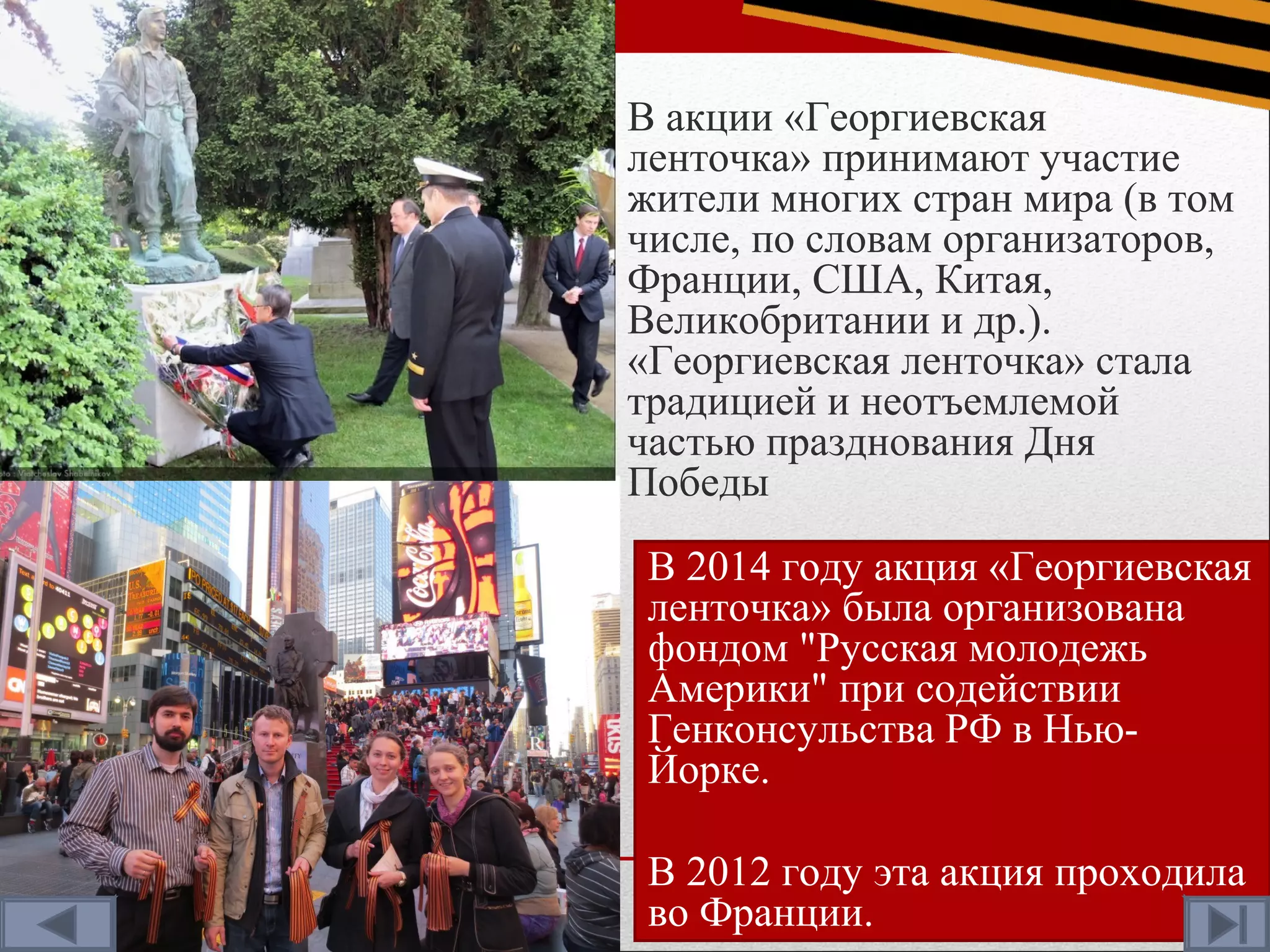 В акции «Георгиевская
ленточка» принимают участие
жители многих стран мира (в том
числе, по словам организаторов,
Франции, США, Китая,
Великобритании и др.).
«Георгиевская ленточка» стала
традицией и неотъемлемой
частью празднования Дня
Победы
В 2014 году акция «Георгиевская
ленточка» была организована
фондом "Русская молодежь
Америки" при содействии
Генконсульства РФ в Нью-
Йорке.
В 2012 году эта акция проходила
во Франции.
 