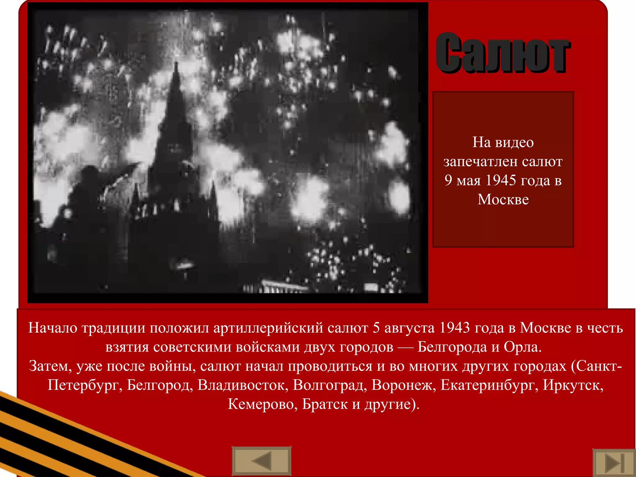СалютСалют
Начало традиции положил артиллерийский салют 5 августа 1943 года в Москве в честь
взятия советскими войсками двух городов — Белгорода и Орла.
Затем, уже после войны, салют начал проводиться и во многих других городах (Санкт-
Петербург, Белгород, Владивосток, Волгоград, Воронеж, Екатеринбург, Иркутск,
Кемерово, Братск и другие).
На видео
запечатлен салют
9 мая 1945 года в
Москве
 