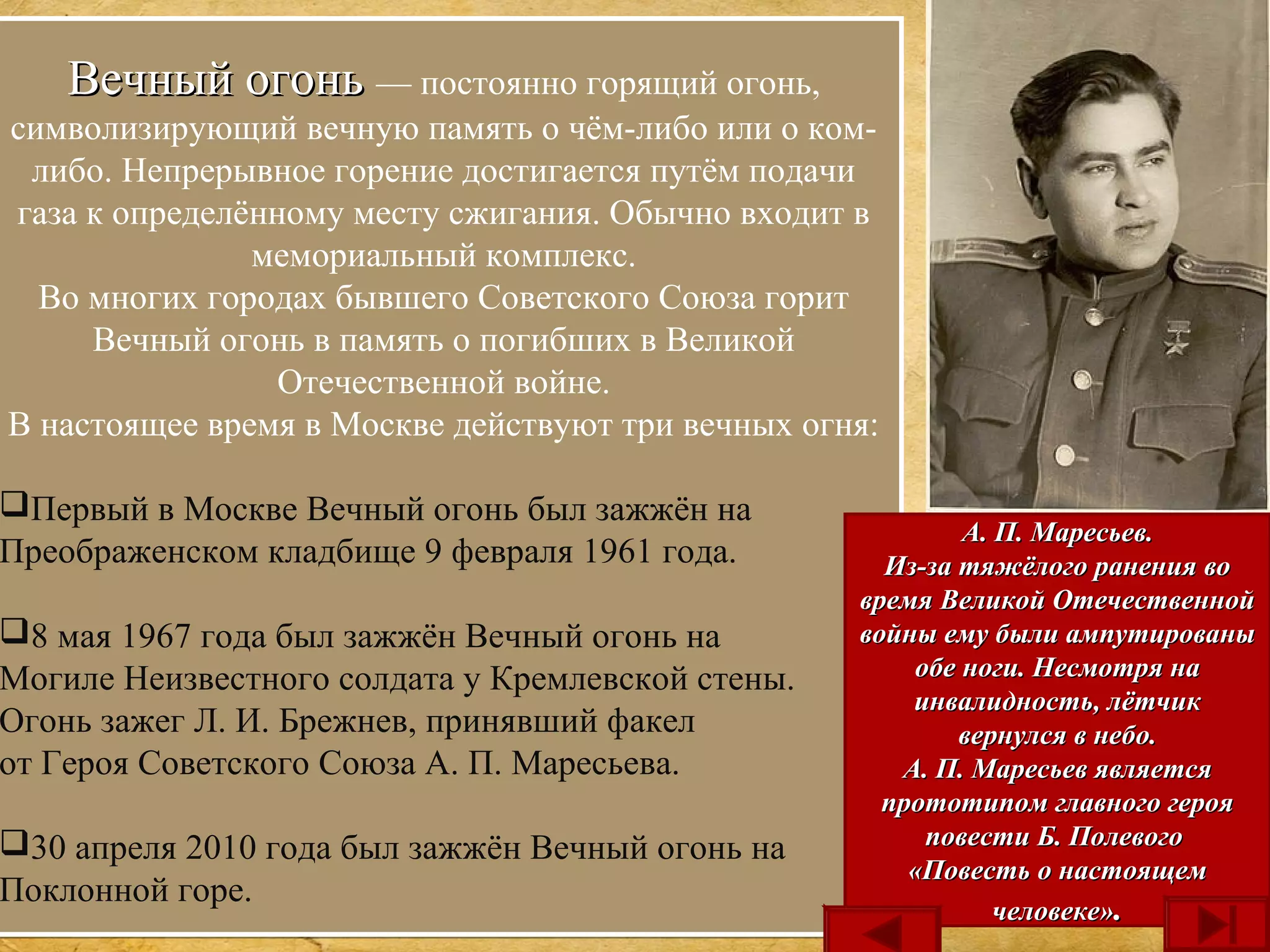 Вечный огоньВечный огонь — постоянно горящий огонь,
символизирующий вечную память о чём-либо или о ком-
либо. Непрерывное горение достигается путём подачи
газа к определённому месту сжигания. Обычно входит в
мемориальный комплекс.
Во многих городах бывшего Советского Союза горит
Вечный огонь в память о погибших в Великой
Отечественной войне.
В настоящее время в Москве действуют три вечных огня:
Первый в Москве Вечный огонь был зажжён на
Преображенском кладбище 9 февраля 1961 года.
8 мая 1967 года был зажжён Вечный огонь на
Могиле Неизвестного солдата у Кремлевской стены.
Огонь зажег Л. И. Брежнев, принявший факел
от Героя Советского Союза А. П. Маресьева.
30 апреля 2010 года был зажжён Вечный огонь на
Поклонной горе.
Вечный огоньВечный огонь — постоянно горящий огонь,
символизирующий вечную память о чём-либо или о ком-
либо. Непрерывное горение достигается путём подачи
газа к определённому месту сжигания. Обычно входит в
мемориальный комплекс.
Во многих городах бывшего Советского Союза горит
Вечный огонь в память о погибших в Великой
Отечественной войне.
В настоящее время в Москве действуют три вечных огня:
Первый в Москве Вечный огонь был зажжён на
Преображенском кладбище 9 февраля 1961 года.
8 мая 1967 года был зажжён Вечный огонь на
Могиле Неизвестного солдата у Кремлевской стены.
Огонь зажег Л. И. Брежнев, принявший факел
от Героя Советского Союза А. П. Маресьева.
30 апреля 2010 года был зажжён Вечный огонь на
Поклонной горе.
А. П. Маресьев.А. П. Маресьев.
Из-за тяжёлого ранения воИз-за тяжёлого ранения во
время Великой Отечественнойвремя Великой Отечественной
войны ему были ампутированывойны ему были ампутированы
обе ноги. Несмотря наобе ноги. Несмотря на
инвалидность, лётчикинвалидность, лётчик
вернулся в небо.вернулся в небо.
А. П. Маресьев являетсяА. П. Маресьев является
прототипом главного герояпрототипом главного героя
повести Б. Полевогоповести Б. Полевого
«Повесть о настоящем«Повесть о настоящем
человеке»человеке»..
 