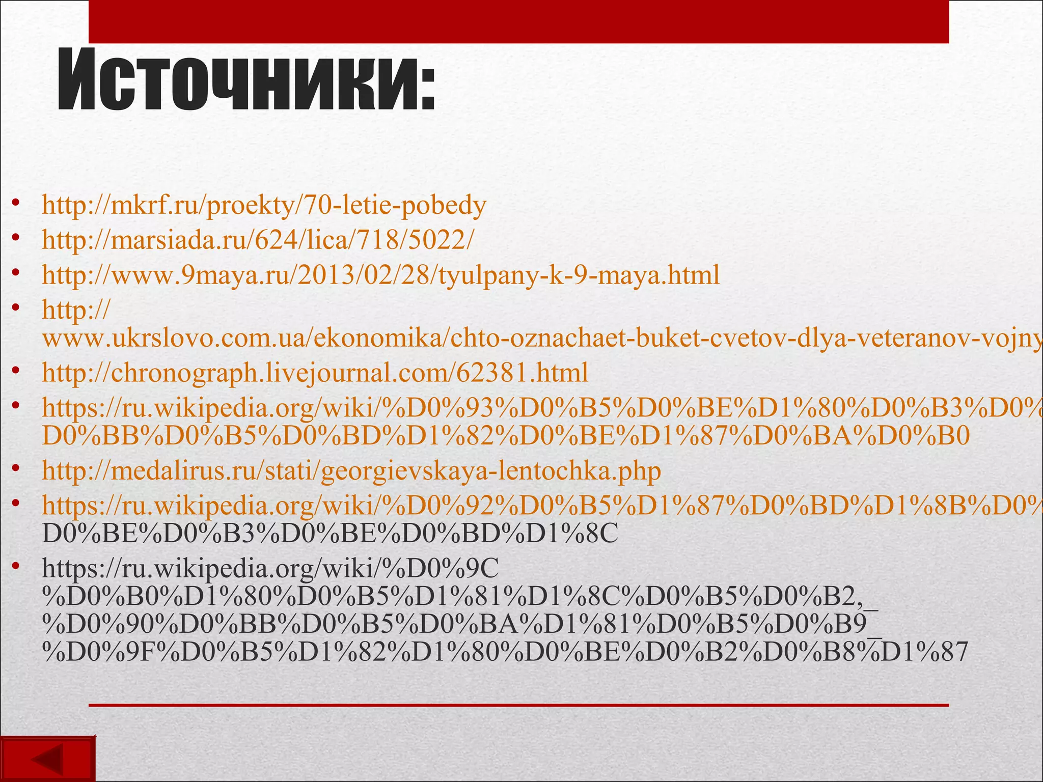 Источники:
• http://mkrf.ru/proekty/70-letie-pobedy
• http://marsiada.ru/624/lica/718/5022/
• http://www.9maya.ru/2013/02/28/tyulpany-k-9-maya.html
• http://
www.ukrslovo.com.ua/ekonomika/chto-oznachaet-buket-cvetov-dlya-veteranov-vojny
• http://chronograph.livejournal.com/62381.html
• https://ru.wikipedia.org/wiki/%D0%93%D0%B5%D0%BE%D1%80%D0%B3%D0%
D0%BB%D0%B5%D0%BD%D1%82%D0%BE%D1%87%D0%BA%D0%B0
• http://medalirus.ru/stati/georgievskaya-lentochka.php
• https://ru.wikipedia.org/wiki/%D0%92%D0%B5%D1%87%D0%BD%D1%8B%D0%
D0%BE%D0%B3%D0%BE%D0%BD%D1%8C
• https://ru.wikipedia.org/wiki/%D0%9C
%D0%B0%D1%80%D0%B5%D1%81%D1%8C%D0%B5%D0%B2,_
%D0%90%D0%BB%D0%B5%D0%BA%D1%81%D0%B5%D0%B9_
%D0%9F%D0%B5%D1%82%D1%80%D0%BE%D0%B2%D0%B8%D1%87
 